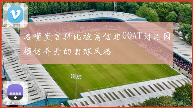名嘴直言科比被高估进GOAT讨论因模仿乔丹的打球风格