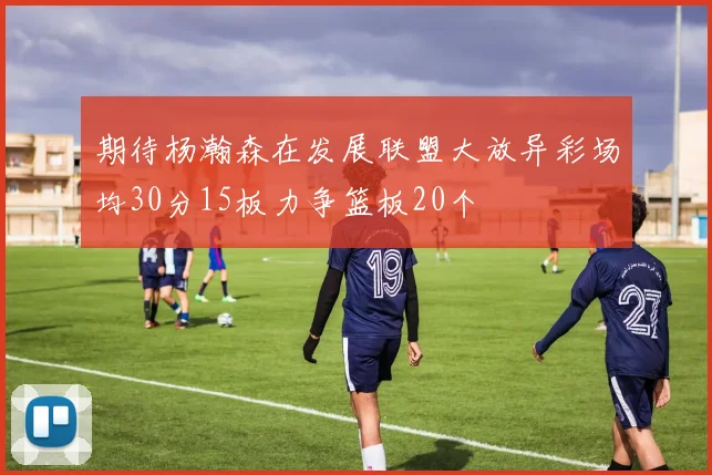 期待杨瀚森在发展联盟大放异彩场均30分15板力争篮板20个