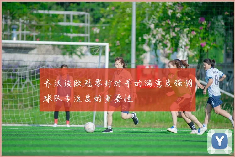 齐沃谈欧冠零封对手的满意度强调球队专注度的重要性