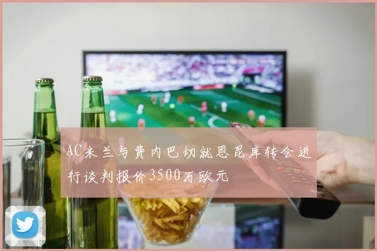 AC米兰与费内巴切就恩昆库转会进行谈判报价3500万欧元