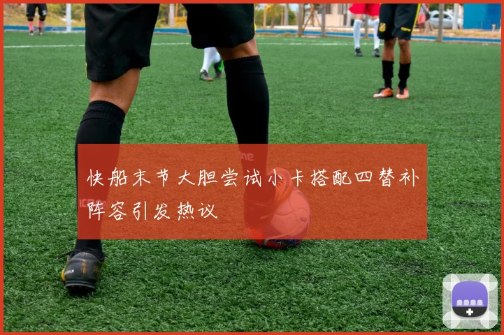 快船末节大胆尝试小卡搭配四替补阵容引发热议