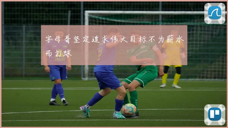 字母哥坚定追求伟大目标不为薪水而打球