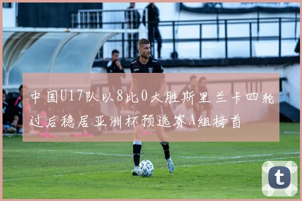 中国U17队以8比0大胜斯里兰卡四轮过后稳居亚洲杯预选赛A组榜首