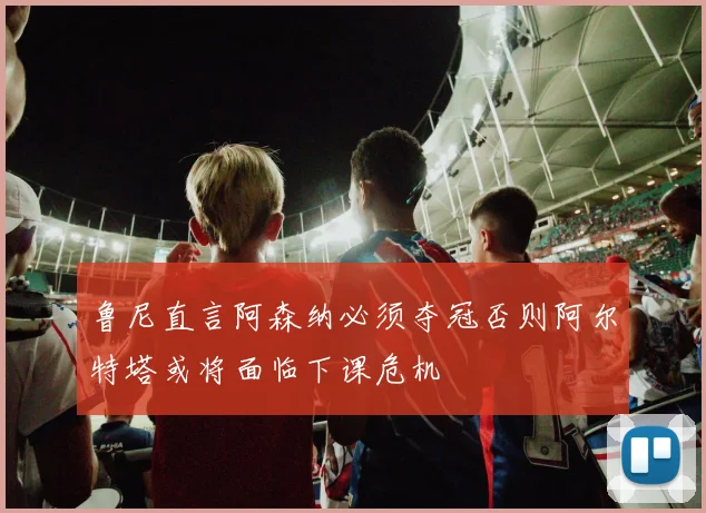 鲁尼直言阿森纳必须夺冠否则阿尔特塔或将面临下课危机