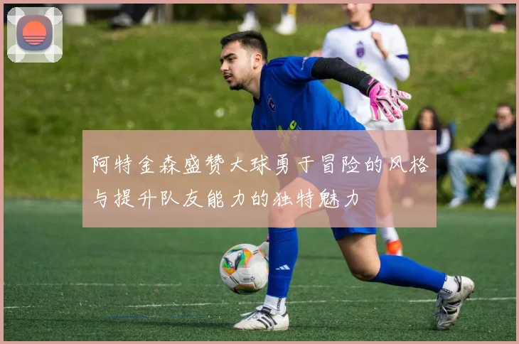 阿特金森盛赞大球勇于冒险的风格与提升队友能力的独特魅力