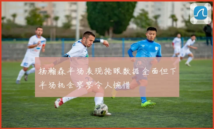 杨瀚森半场表现抢眼数据全面但下半场机会寥寥令人惋惜