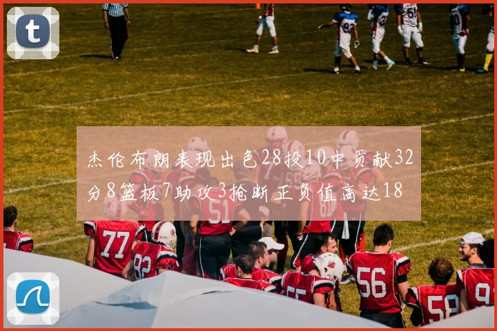 杰伦布朗表现出色28投10中贡献32分8篮板7助攻3抢断正负值高达18