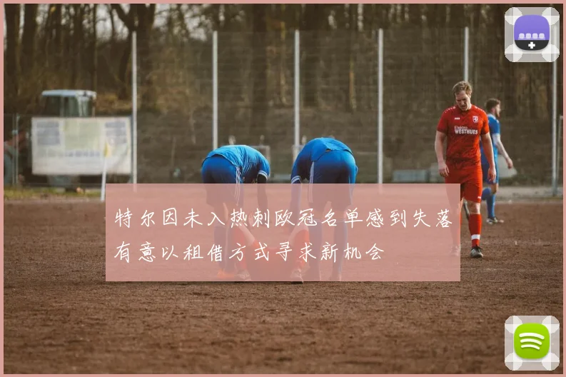 特尔因未入热刺欧冠名单感到失落有意以租借方式寻求新机会