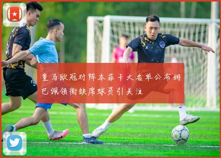 皇马欧冠对阵本菲卡大名单公布姆巴佩领衔缺席球员引关注