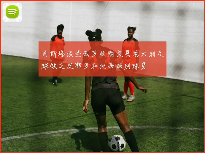 内斯塔谈圣西罗收购交易意大利足球缺乏皮耶罗和托蒂级别球员