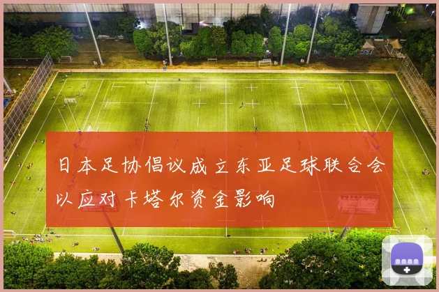日本足协倡议成立东亚足球联合会以应对卡塔尔资金影响