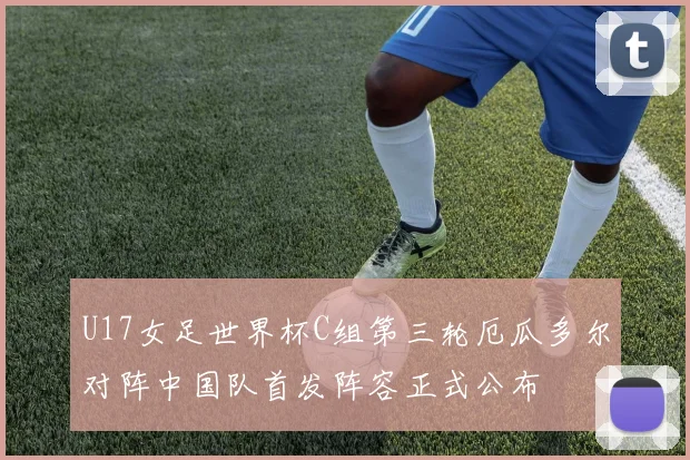 U17女足世界杯C组第三轮厄瓜多尔对阵中国队首发阵容正式公布