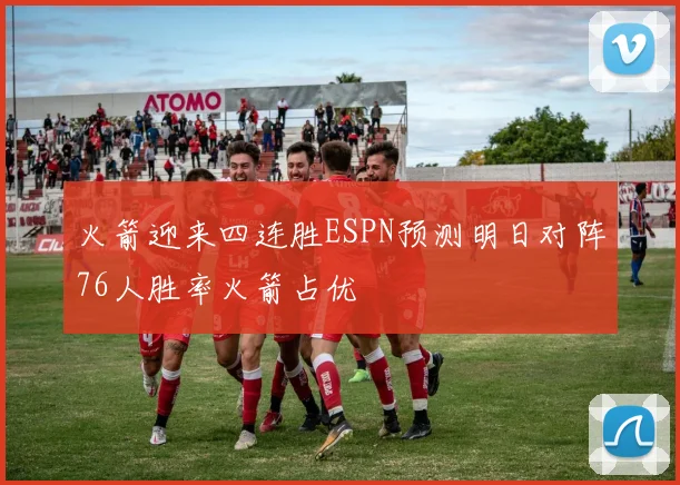 火箭迎来四连胜ESPN预测明日对阵76人胜率火箭占优