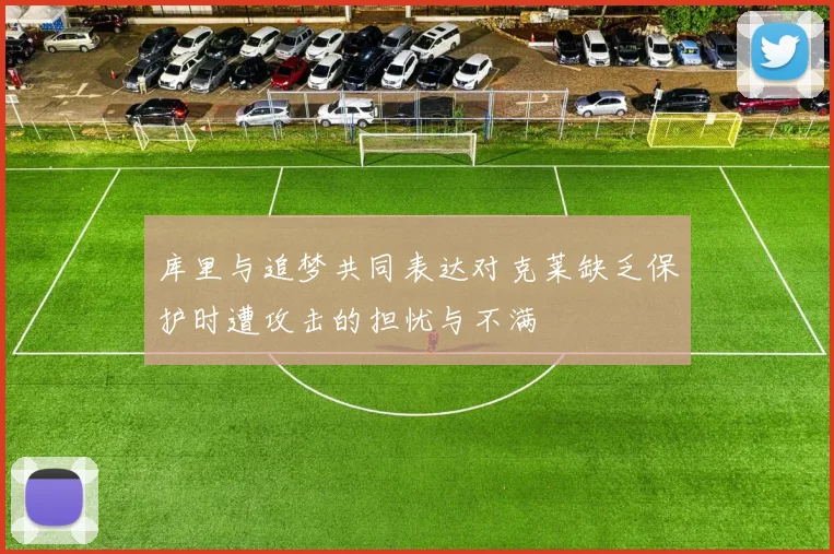 库里与追梦共同表达对克莱缺乏保护时遭攻击的担忧与不满