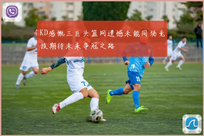 KD感慨三巨头篮网遗憾未能同场竞技期待未来争冠之路