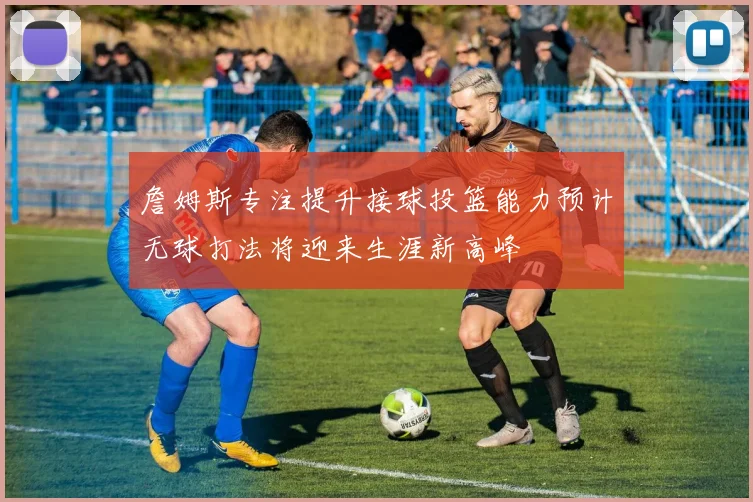 詹姆斯专注提升接球投篮能力预计无球打法将迎来生涯新高峰