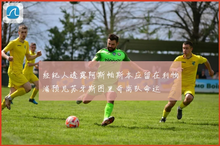 经纪人透露阿斯帕斯本应留在利物浦预见苏牙斯图里奇离队命运