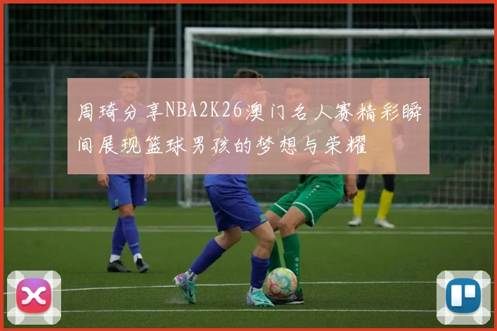 周琦分享NBA2K26澳门名人赛精彩瞬间展现篮球男孩的梦想与荣耀