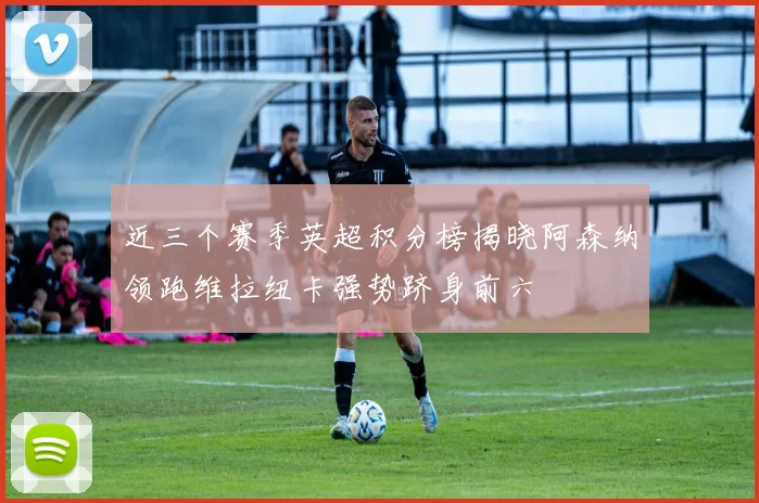 近三个赛季英超积分榜揭晓阿森纳领跑维拉纽卡强势跻身前六