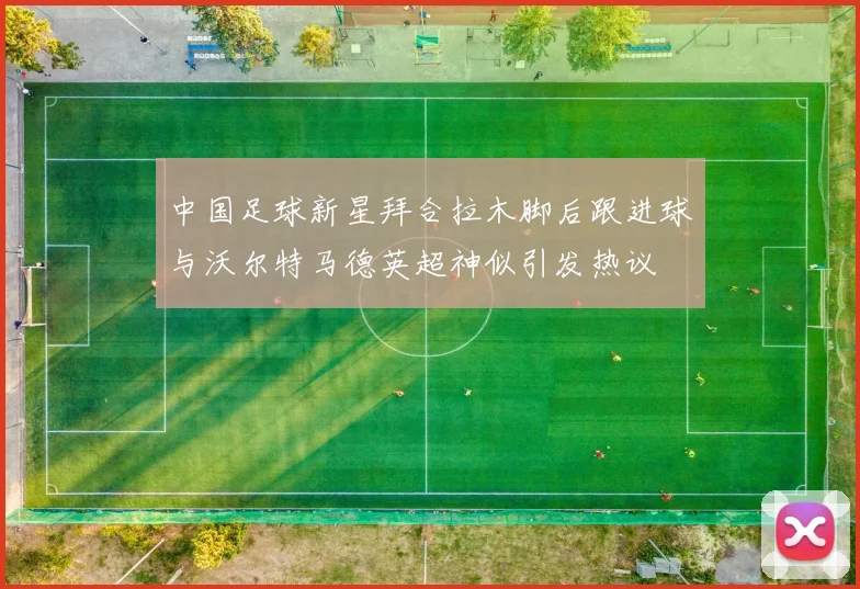 中国足球新星拜合拉木脚后跟进球与沃尔特马德英超神似引发热议