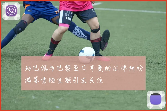 姆巴佩与巴黎圣日耳曼的法律纠纷揭幕索赔金额引发关注