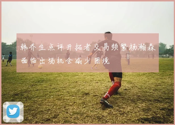 韩乔生点评开拓者交易频繁杨瀚森面临出场机会减少困境