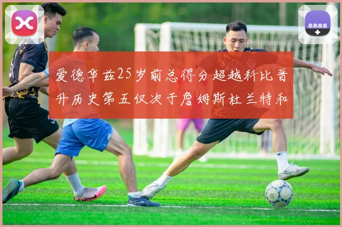 爱德华兹25岁前总得分超越科比晋升历史第五仅次于詹姆斯杜兰特和东契奇