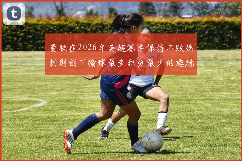 曼联在2026年英超赛季保持不败热刺则创下输球最多积分最少的尴尬纪录