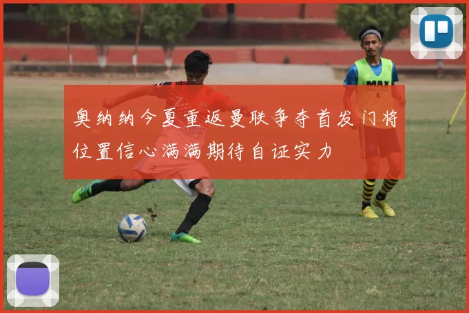 奥纳纳今夏重返曼联争夺首发门将位置信心满满期待自证实力