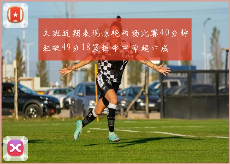 文班近期表现惊艳两场比赛40分钟狂砍49分18篮板命中率超六成