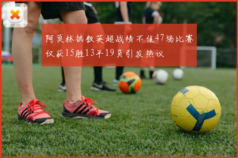 阿莫林执教英超战绩不佳47场比赛仅获15胜13平19负引发热议