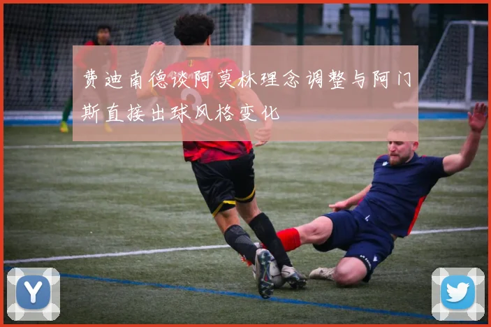 费迪南德谈阿莫林理念调整与阿门斯直接出球风格变化